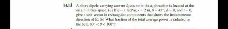 14.1d A short dipole-carrying current l cos at in the a, direction is located at the
origin in free space. (a) If k = 1 rad/m, r= 2 m, 0 = 45°, = 0, and t= 0,
give a unit vector in rectangular components that shows the instantancous
direction of E. (b) What fraction of the total average power is radiated in
the belt, 80° <8< 100?
