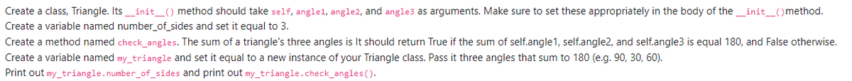 Create a class, Triangle. Its_init_() method should take self, angle1, angle2, and angle3 as arguments. Make sure to set these appropriately in the body of the_init_()method.
Create a variable named number_of_sides and set it equal to 3.
Create a method named check_angles. The sum of a triangle's three angles is It should return True if the sum of self.angle1, self.angle2, and self.angle3 is equal 180, and False otherwise.
Create a variable named my_triangle and set it equal to a new instance of your Triangle class. Pass it three angles that sum to 180 (e.g. 90, 30, 60).
Print out my_triangle.number_of_sides and print out my_triangle.check_angles ().
