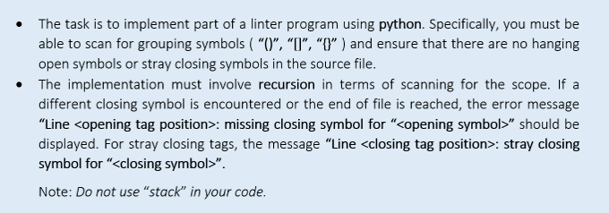 The task is to implement part of a linter program using python. Specifically, you must be
able to scan for grouping symbols ( "()", "[]", "{}” ) and ensure that there are no hanging
open symbols or stray closing symbols in the source file.
The implementation must involve recursion in terms of scanning for the scope. If a
different closing symbol is encountered or the end of file is reached, the error message
"Line <opening tag position>: missing closing symbol for "<opening symbol>" should be
displayed. For stray closing tags, the message "Line <closing tag position>: stray closing
symbol for "<closing symbol>".
Note: Do not use "stack" in your code.