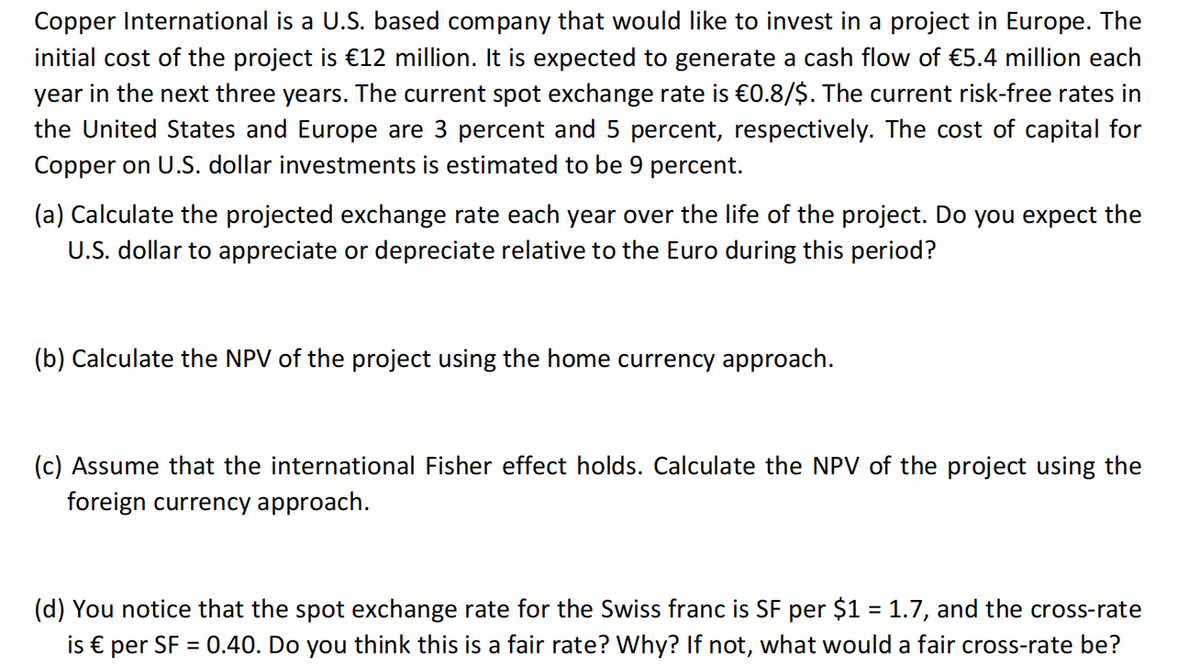 Copper International is a U.S. based company that would like to invest in a project in Europe. The
initial cost of the project is €12 million. It is expected to generate a cash flow of €5.4 million each
year in the next three years. The current spot exchange rate is €0.8/$. The current risk-free rates in
the United States and Europe are 3 percent and 5 percent, respectively. The cost of capital for
Copper on U.S. dollar investments is estimated to be 9 percent.
(a) Calculate the projected exchange rate each year over the life of the project. Do you expect the
U.S. dollar to appreciate or depreciate relative to the Euro during this period?
(b) Calculate the NPV of the project using the home currency approach.
(c) Assume that the international Fisher effect holds. Calculate the NPV of the project using the
foreign currency approach.
(d) You notice that the spot exchange rate for the Swiss franc is SF per $1 = 1.7, and the cross-rate
is € per SF = 0.40. Do you think this is a fair rate? Why? If not, what would a fair cross-rate be?