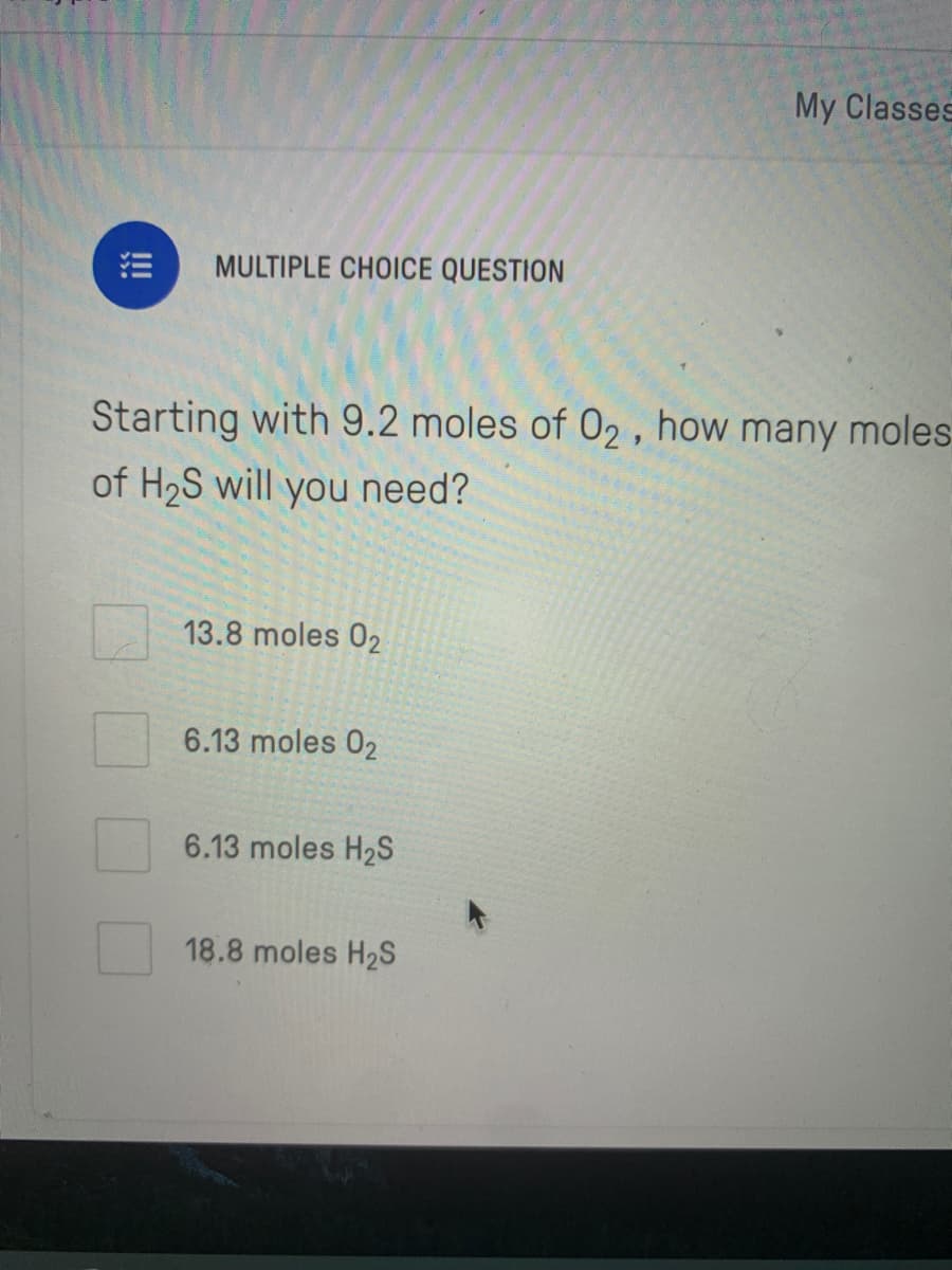 My Classes
MULTIPLE CHOICE QUESTION
Starting with 9.2 moles of 02 , how many moles
of H2S will you need?
13.8 moles 02
6.13 moles 02
6.13 moles H2S
18.8 moles H2S

