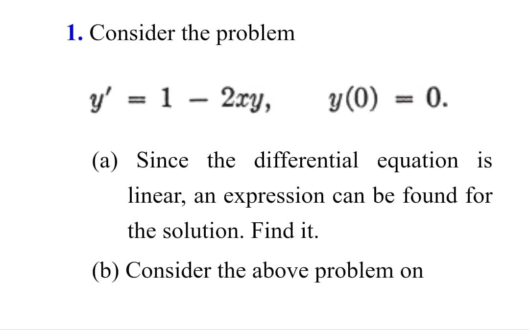 1. Consider the problem
y' =
1 - 2xy,
y(0)
0.
%3D
(a) Since the differential equation is
linear, an expression can be found for
the solution. Find it.
(b) Consider the above problem on
