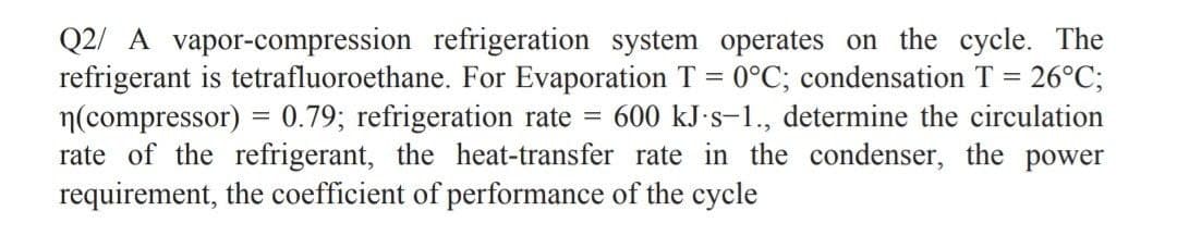Q2/ A vapor-compression refrigeration system operates on the cycle. The
refrigerant is tetrafluoroethane. For Evaporation T = 0°C; condensation T = 26°C;
n(compressor) = 0.79; refrigeration rate = 600 kJ.s-1., determine the circulation
rate of the refrigerant, the heat-transfer rate in the condenser, the power
requirement, the coefficient of performance of the cycle
