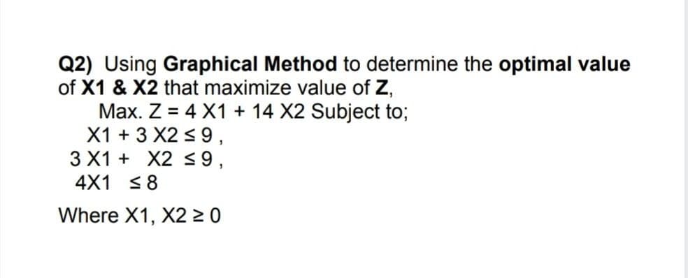 Q2) Using Graphical Method to determine the optimal value
of X1 & X2 that maximize value of Z,
Max. Z = 4 X1 + 14 X2 Subject to;
X1 + 3 X2 < 9,
3 X1 + X2 <9,
4X1 <8
%3D
Where X1, X2 > 0
