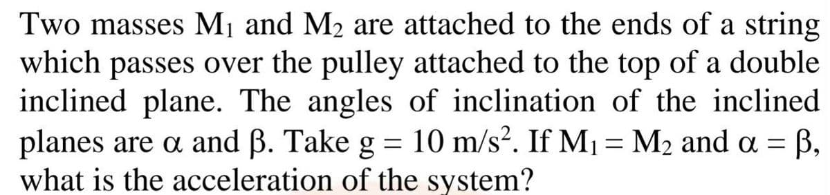 Two masses M1 and M2 are attached to the ends of a string
which passes over the pulley attached to the top of a double
inclined plane. The angles of inclination of the inclined
planes are a and B. Take g = 10 m/s?. If M1 = M2 and a =
what is the acceleration of the system?
B,

