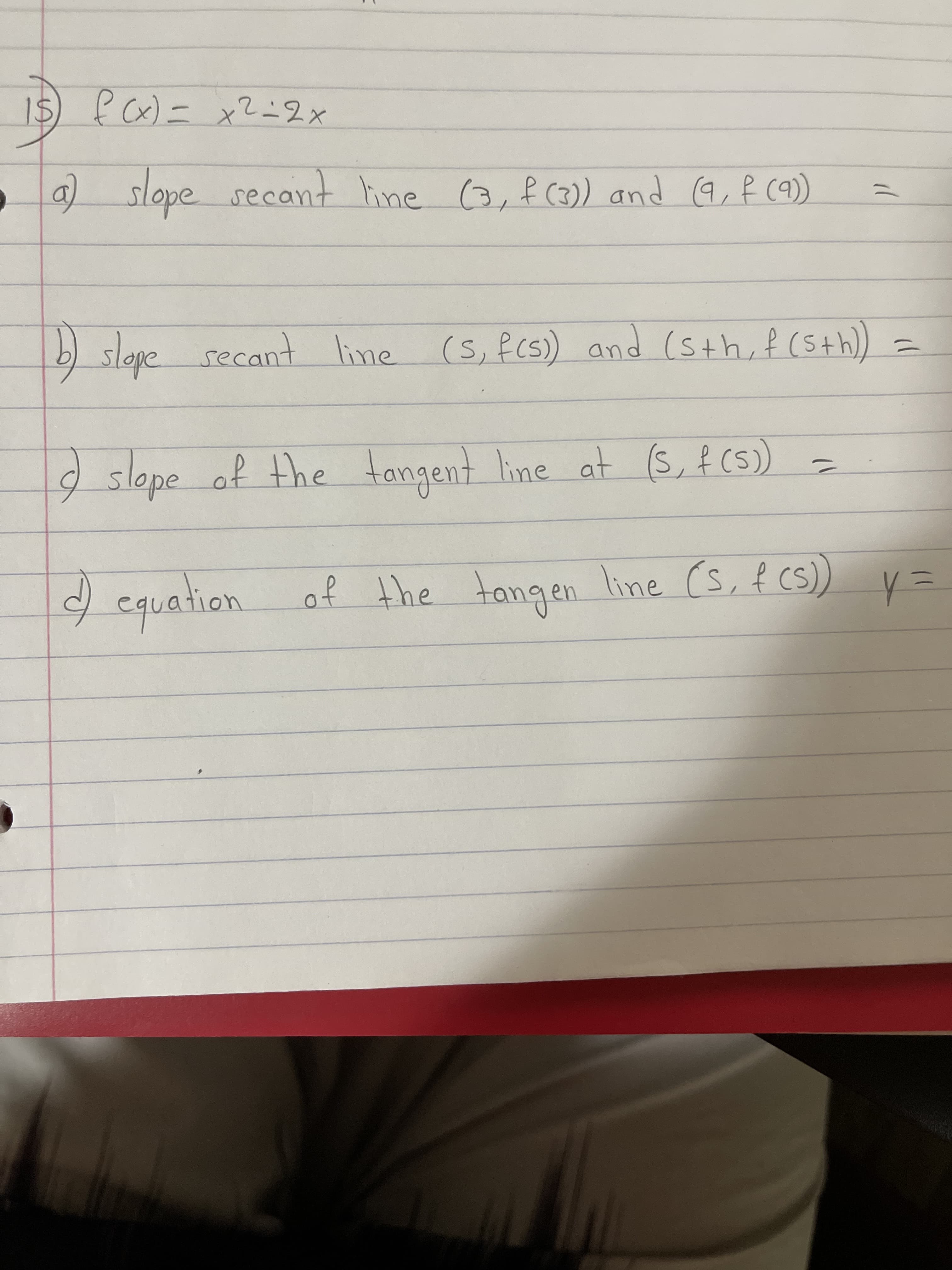 15) f Cx)=x?=2x
a) slope secant hine 3,f (3)) and (q, f c9)
b) secant line (s,fcs) and (sth, f (S+h)
slepe
line (S,fcs) and (sth, f (5th))
%D
slope of the =
tongent
line at (S, f ()
