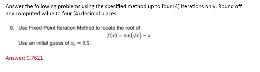 Answer the following problems using the specified method up to four (4) iterations only. Round off
any computed value to four (4) decimal places.
9. Use Fixed-Point Iteration Method to locate the root of
f(x) = sin(√x) - x
Use an initial guess of x = 0.5.
Answer: 0.7621