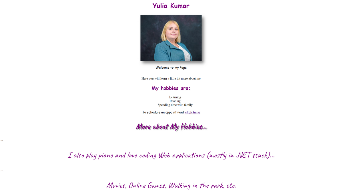 Yulia Kumar
Welcome to my Page
Here you will learn a little bit more about me
My hobbies are:
Learning
Reading
Spending time with family
To schedule an appointment click here
Mere about My Hobbies.
I also play piano and love coding Web applications (mostly in .NET stack)...
Movies, Online Games, Walking in the park, etc.
