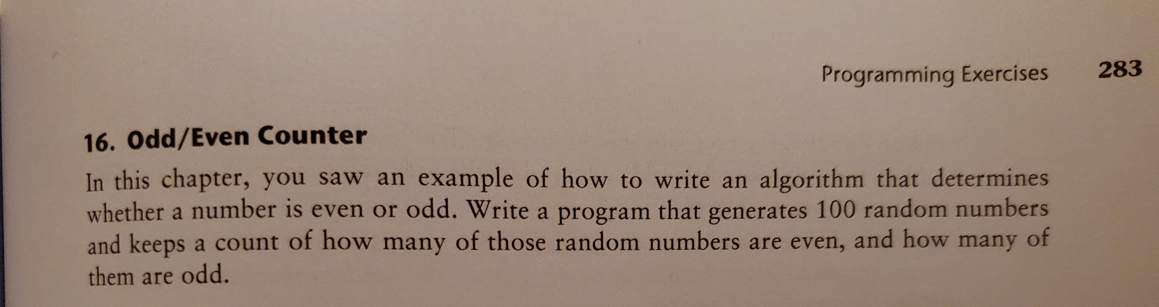 Programming Exercises
283
16. Odd/Even Counter
In this chapter, you saw an example of how to write an algorithm that determines
whether a number is even or odd. Write a program that generates 100 random numbers
and keeps a count of how many of those random numbers are even, and how many of
them are odd.
