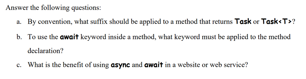Answer the following questions:
a. By convention, what suffix should be applied to a method that returns Task or Task<T>?
b. To use the await keyword inside a method, what keyword must be applied to the method
declaration?
c. What is the benefit of using async and await in a website or web service?
