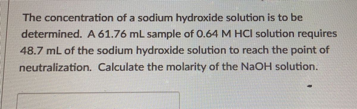 The concentration of a sodium hydroxide solution is to be
determined. A 61.76 mL sample of 0.64 M HCl solution requires
48.7 mL of the sodium hydroxide solution to reach the point of
neutralization. Calculate the molarity of the NaOH solution.