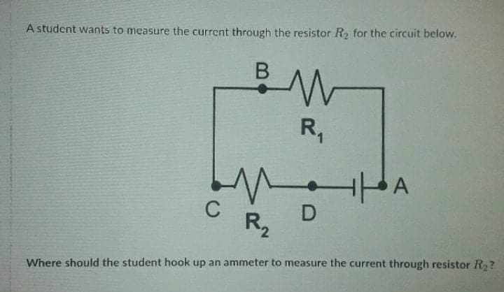 A student wants to measure the current through the resistor R for the circuit below.
R,
A
C
D
R2
Where should the student hook up an ammeter to measure the current through resistor R?
B
