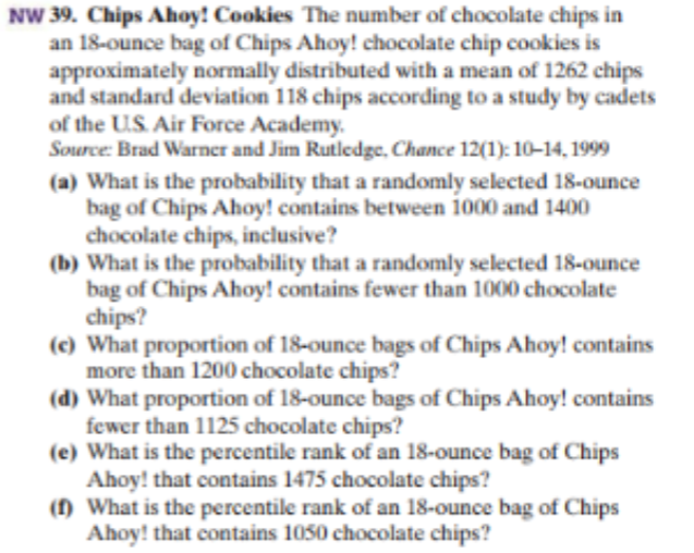 NW 39. Chips Ahoy! Cookies The number of chocolate chips in
an 18-ounce bag of Chips Ahoy! chocolate chip cookies is
approximately normally distributed with a mean of 1262 chips
and standard deviation 118 chips according to a study by cadets
of the US Air Force Academy
Source: Brad Warner and Jim Rutledge, Chance 12(1): 10-14, 1999
(a) What is the probability that a randomly selected 18-ounce
bag of Chips Ahoy! contains between 1000 and 1400
chocolate chips, inclusive?
(b) What is the probability that a randomly selected 18-ounce
bag of Chips Ahoy! contains fewer than 1000 chocolate
chips?
(c) What proportion of 18-ounce bags of Chips Ahoy! contains
more than 1200 chocolate chips?
(d) What proportion of 18-ounce bags of Chips Ahoy! contains
fewer than 1125 chocolate chips?
(e) What is the percentile rank of an 18-ounce bag of Chips
Ahoy! that contains 1475 chocolate chips?
What is the percentile rank of an 18-ounce bag of Chips
Ahoy! that contains 1050 chocolate chips?

