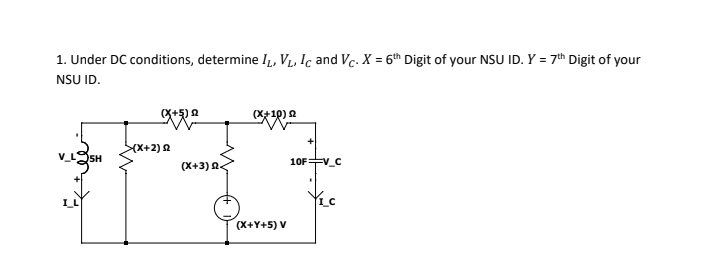 1. Under DC conditions, determine I,, V, Ic and Vc. X = 6th Digit of your NSU ID. Y = 7th Digit of your
NSU ID.
(X+5) 2
(X+10) 2
(X+2)2
05H
10F+v_C
(X+3) 2<
(X+Y+5) V
