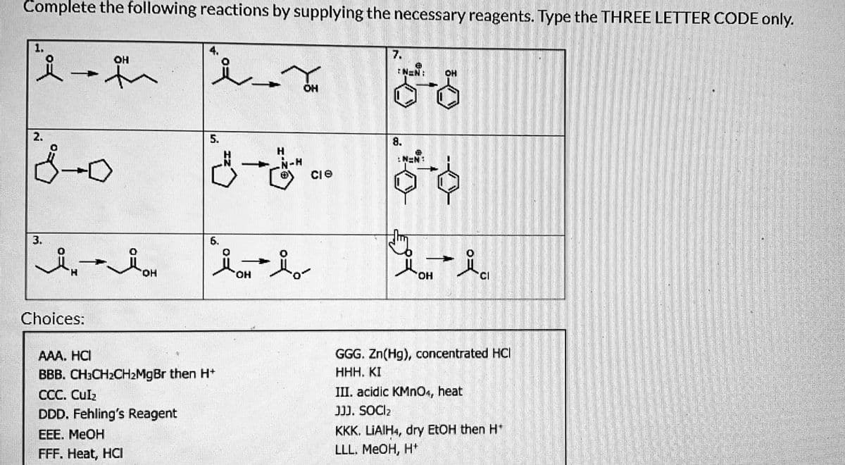 Complete the following reactions by supplying the necessary reagents. Type the THREE LETTER CODE only.
@H
*-*
2.
800
3.
H
Choices:
له
المد
5.
6.
AAA HC
BBB. CH³CH₂CH₂MgBr then H*
CCC. CUIR
DDD. Fehling's Reagent
EEE. MeOH
FFF. Heat, HCI
OH
259
-
N-H
مل
cle
7.
8.
B
N=N:
N=N
OH
- -
'OH
GGG. Zn(Hg), concentrated HCI
HHH. KI
III. acidic KMnO4, heat
]]]. SOCI
KKK. LIAIH4, dry EtOH then H*
LLL. MeOH, H+