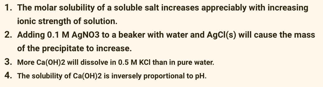 1. The molar solubility of a soluble salt increases appreciably with increasing
ionic strength of solution.
2. Adding 0.1 M AgNO3 to a beaker with water and AgCl(s) will cause the mass
of the precipitate to increase.
3. More Ca(OH)2 will dissolve in 0.5 M KCl than in pure water.
4. The solubility of Ca(OH)2 is inversely proportional to pH.