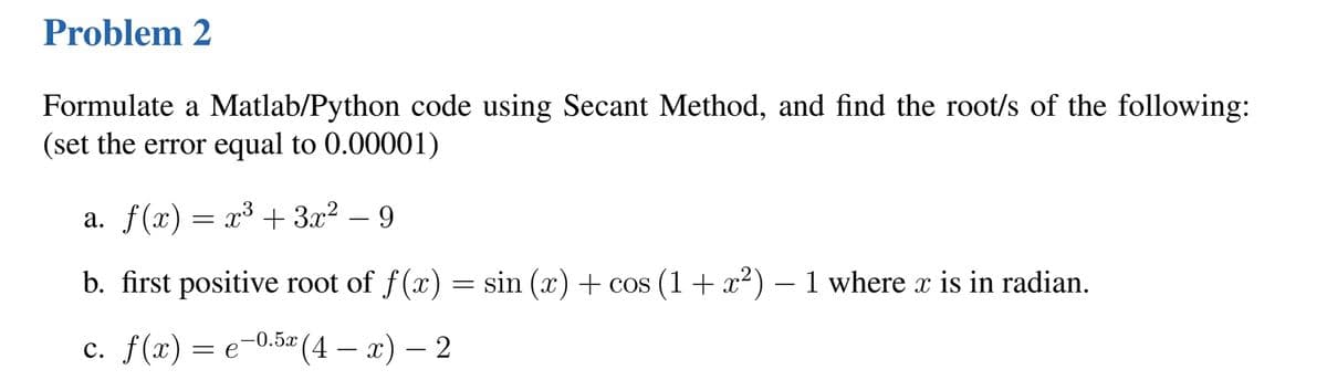 Problem 2
Formulate a Matlab/Python code using Secant Method, and find the root/s of the following:
(set the error equal to 0.00001)
a. f(x) = x³ + 3x² − 9
b. first positive root of f(x)
-0.5x (4x) - 2
c. f(x) = e−0.5x
=
sin (x) + cos (1 + x²) − 1 where x is in radian.