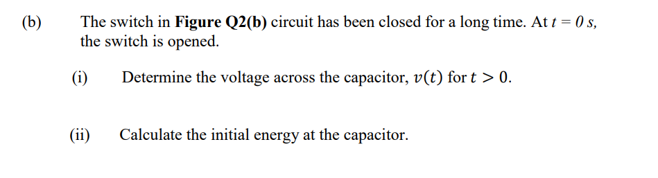 (b)
The switch in Figure Q2(b) circuit has been closed for a long time. At t = 0 s,
the switch is opened.
(i)
Determine the voltage across the capacitor, v(t) for t > 0.
(ii)
Calculate the initial energy at the capacitor.
