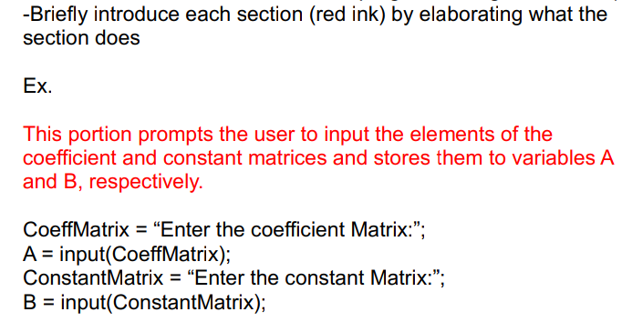 -Briefly introduce each section (red ink) by elaborating what the
section does
Ex.
This portion prompts the user to input the elements of the
coefficient and constant matrices and stores them to variables A
and B, respectively.
CoeffMatrix = "Enter the coefficient Matrix:";
A = input(CoeffMatrix);
ConstantMatrix = "Enter the constant Matrix:";
B input(ConstantMatrix);