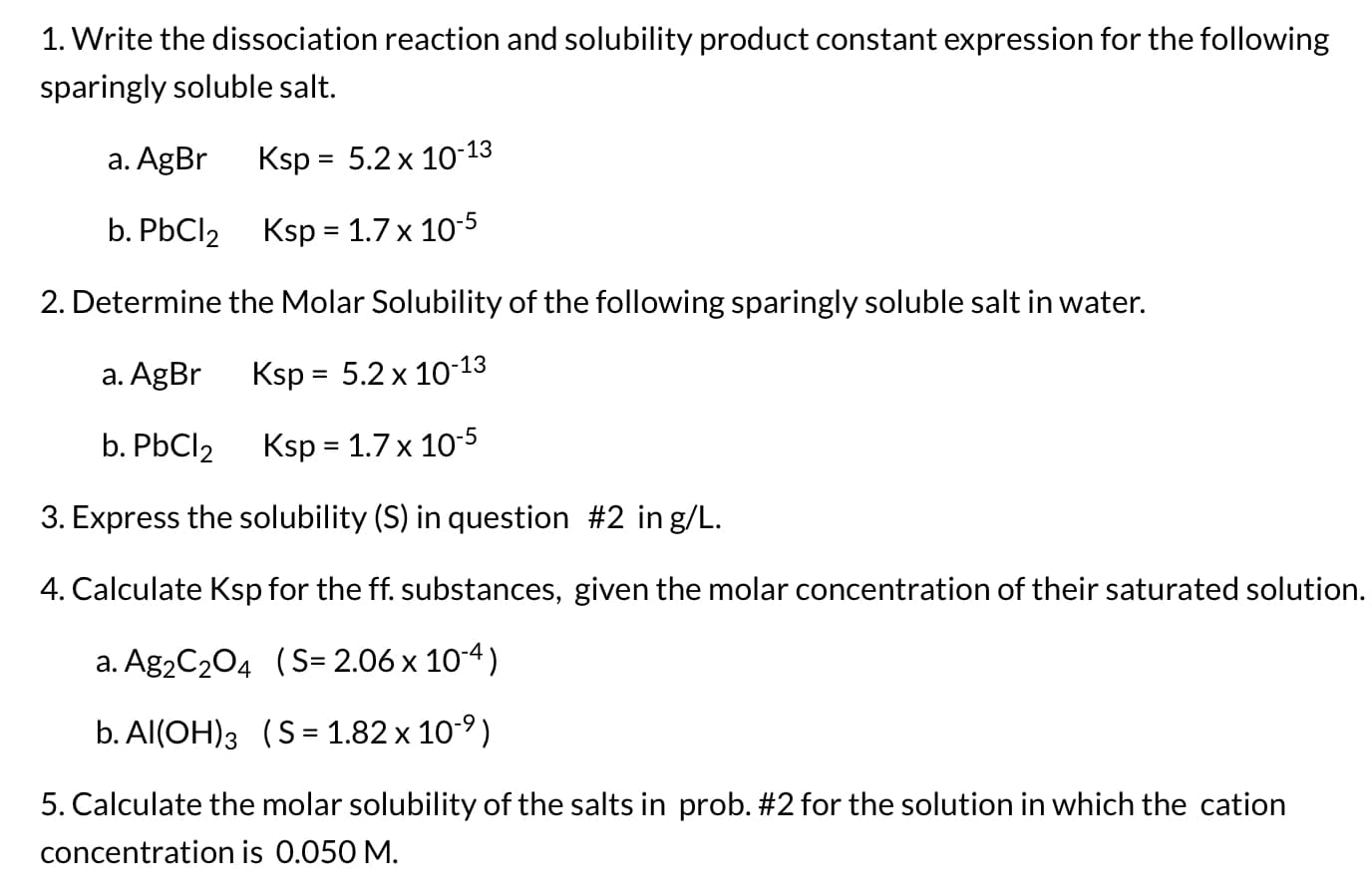 1. Write the dissociation reaction and solubility product constant expression for the following
sparingly soluble salt.
a. AgBr
Ksp = 5.2 x 10-13
b. PbCl2 Ksp = 1.7 x 10-5
%3D
2. Determine the Molar Solubility of the following sparingly soluble salt in water.
a. AgBr
Ksp = 5.2 x 10-13
b. PBCI2
Ksp = 1.7 x 10-5
3. Express the solubility (S) in question #2 in g/L.
