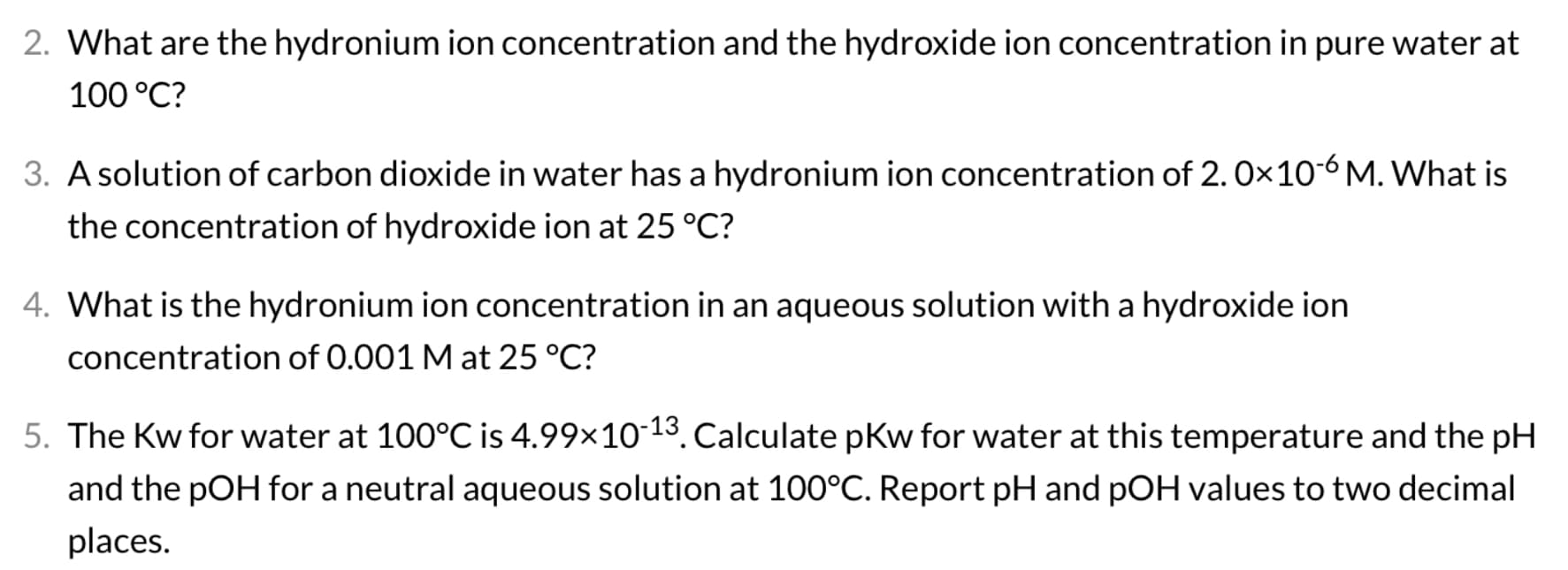 2. What are the hydronium ion concentration and the hydroxide ion concentration in pure water at
100 °C?
3. A solution of carbon dioxide in water has a hydronium ion concentration of 2. 0x10-6 M. What is
the concentration of hydroxide ion at 25 °C?
4. What is the hydronium ion concentration in an aqueous solution with a hydroxide ion
concentration of 0.001 M at 25 °C?
5. The Kw for water at 100°C is 4.99×10-13. Calculate pkw for water at this temperature and the pH
and the pOH for a neutral aqueous solution at 100°C. Report pH and pOH values to two decimal
places.
