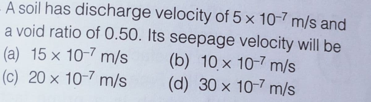 - A soil has discharge velocity of 5 x 10-7 m/s and
a void ratio of 0.50. Its seepage velocity will be
(a) 15 x 10-7 m/s
(c) 20 x 10-7 m/s
(b) 10 x 10-7 m/s
(d) 30 x 10-7 m/s

