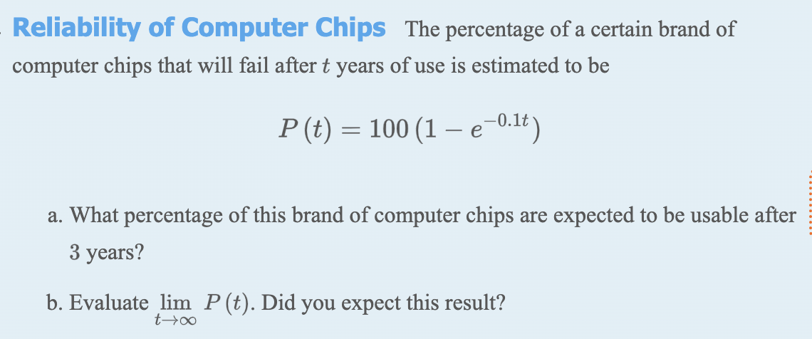 Reliability of Computer Chips The percentage of a certain brand of
computer chips that will fail after t years of use is estimated to be
P (t) = 100 (1 e-0.1t)
a. What percentage of this brand of computer chips are expected to be usable after
3 years?
b. Evaluate lim P(t). Did you expect this result?

