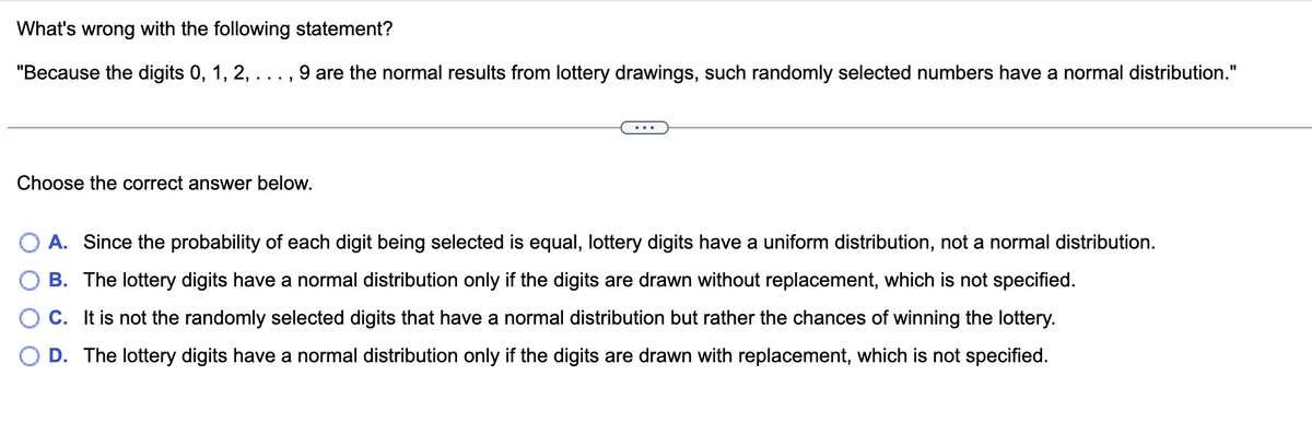 What's wrong with the following statement?
"Because the digits 0, 1, 2,
9 are the normal results from lottery drawings, such randomly selected numbers have a normal distribution."
Choose the correct answer below.
A. Since the probability of each digit being selected is equal, lottery digits have a uniform distribution, not a normal distribution.
B. The lottery digits have a normal distribution only if the digits are drawn without replacement, which is not specified.
C. It is not the randomly selected digits that have a normal distribution but rather the chances of winning the lottery.
O D. The lottery digits have a normal distribution only if the digits are drawn with replacement, which is not specified.
