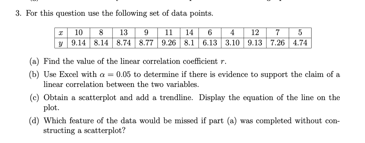 3. For this question use the following set of data points.
10
8
13
9
11
14
6
4
12
7
9.14 8.14 8.74 8.77 9.26 8.1 6.13 3.10 9.13 7.26 4.74
(a) Find the value of the linear correlation coefficient r.
(b) Use Excel with a = 0.05 to determine if there is evidence to support the claim of a
linear correlation between the two variables.
(c) Obtain a scatterplot and add a trendline. Display the equation of the line on the
plot.
(d) Which feature of the data would be missed if part (a) was completed without con-
structing a scatterplot?
