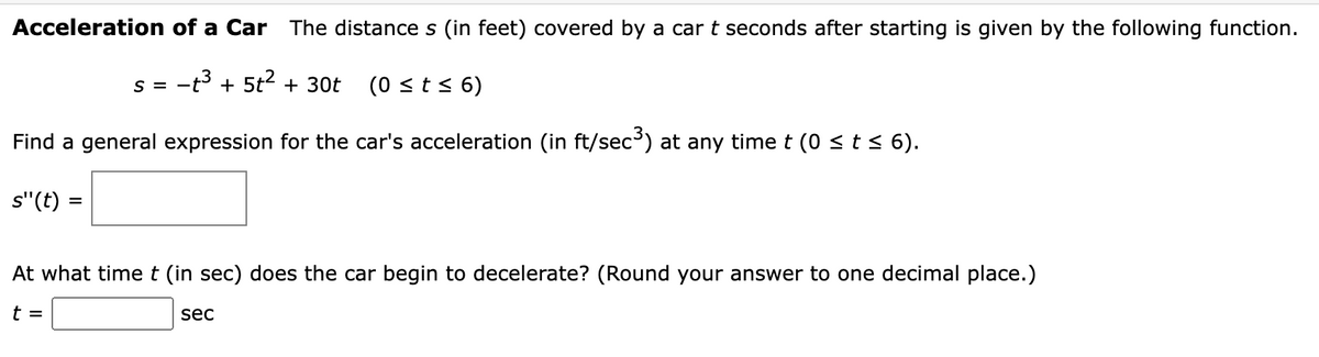 Acceleration of a Car The distance s (in feet) covered by a car t seconds after starting is given by the following function.
-t3 + 5t2 + 30t
- = S
(0 <t< 6)
Find a general expression for the car's acceleration (in ft/sec') at any timet (0 < t < 6).
s"(t) =
At what timet (in sec) does the car begin to decelerate? (Round your answer to one decimal place.)
t =
sec
