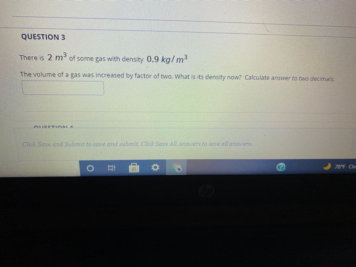 QUESTION 3
There is 2 m of some gas with density 0.9 kg/ m³
The volume of a gas was increased by factor of two. What is its density now? Calculate answer to two decimals.
ueeT ION A
Crck Save ond Submit to save and submit Click Saue All Answers to save all anszwers.
|耳
78°F Cle
