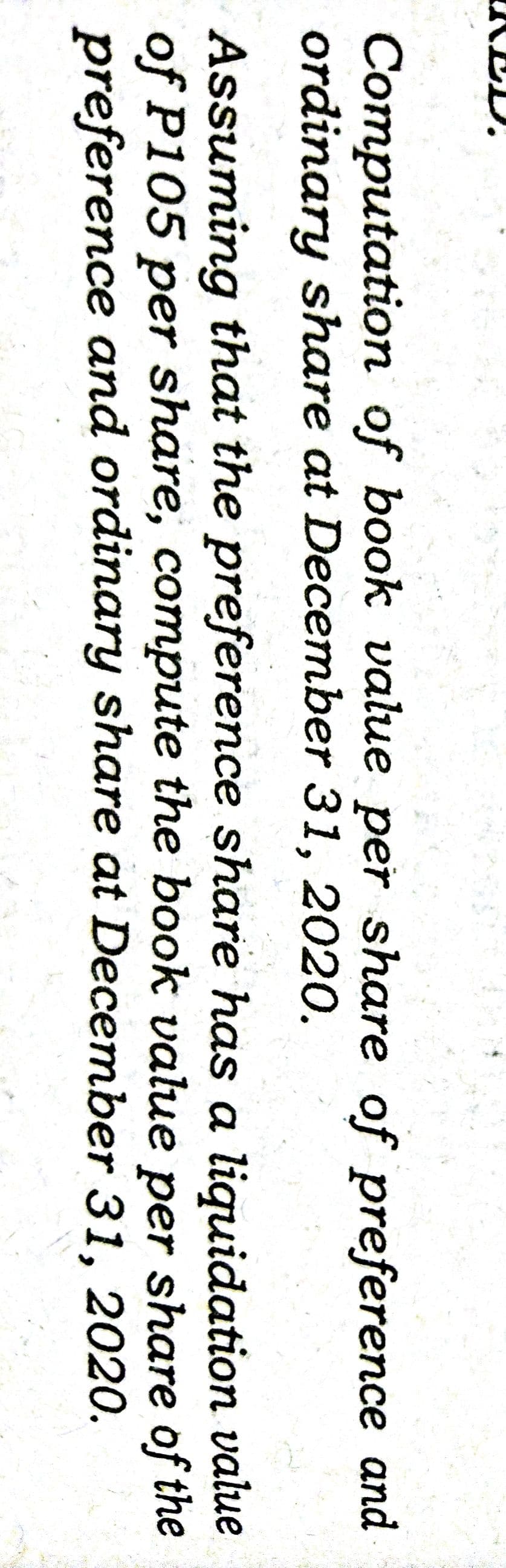 KED,
Computation of book value per share of preference and
ordinary share at December 31, 2020.
Assuming that the preference share has a liquidation value
of P105 per share, compute the book value per share of the
preference and ordinary share at December 31, 2020.
