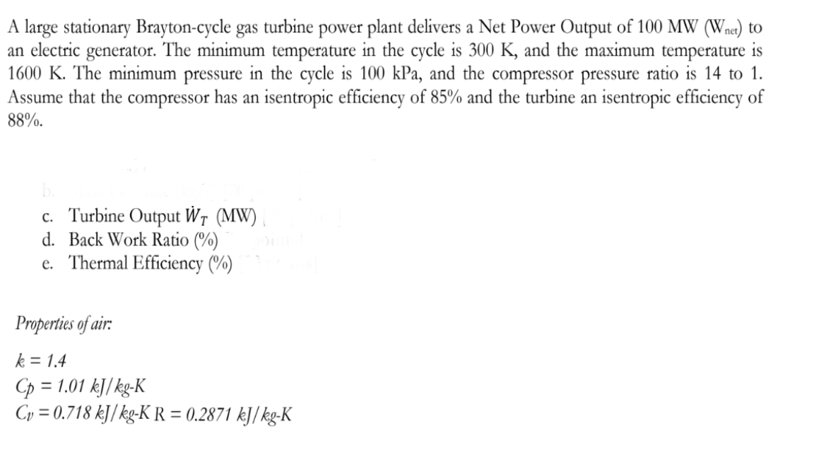 A large stationary Brayton-cycle gas turbine power plant delivers a Net Power Output of 100 MW (Wnet) to
an electric generator. The minimum temperature in the cycle is 300 K, and the maximum temperature is
1600 K. The minimum pressure in the cycle is 100 kPa, and the compressor pressure ratio is 14 to 1.
Assume that the compressor has an isentropic efficiency of 85% and the turbine an isentropic efficiency of
88%.
c. Turbine Output WT (MW)
d. Back Work Ratio (%)
e. Thermal Efficiency (%)
Properties of air:
k = 1.4
Cp=1
Cv=0.718 kJ/kg-KR = 0.2871 kJ/kg-K
= 1.01 kJ/kg-K