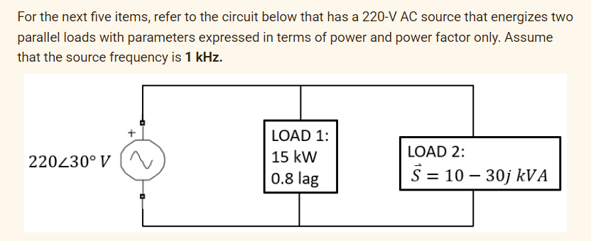 For the next five items, refer to the circuit below that has a 220-V AC source that energizes two
parallel loads with parameters expressed in terms of power and power factor only. Assume
that the source frequency is 1 kHz.
220430° V
LOAD 1:
15 kW
0.8 lag
LOAD 2:
S = 10-30j kVA