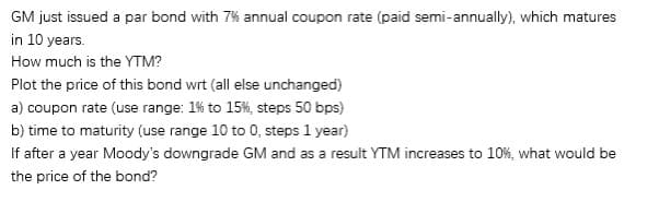 GM just issued a par bond with 7% annual coupon rate (paid semi-annually), which matures
in 10 years.
How much is the YTM?
Plot the price of this bond wrt (all else unchanged)
a) coupon rate (use range: 1% to 15%, steps 50 bps)
b) time to maturity (use range 10 to 0, steps 1 year)
If after a year Moody's downgrade GM and as a result YTM increases to 10%, what would be
the price of the bond?