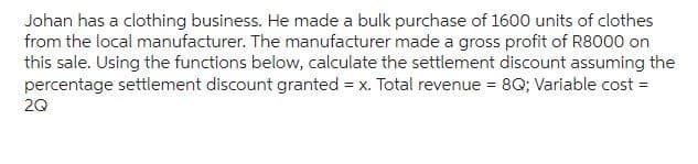 Johan has a clothing business. He made a bulk purchase of 1600 units of clothes
from the local manufacturer. The manufacturer made a gross profit of R8000 on
this sale. Using the functions below, calculate the settlement discount assuming the
percentage settlement discount granted = x. Total revenue = 8Q; Variable cost =
2Q