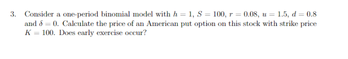 3. Consider a one-period binomial model with h = 1, S = 100, r = 0.08, u = 1.5, d = 0.8
and 8 = 0. Calculate the price of an American put option on this stock with strike price
K = 100. Does early exercise occur?