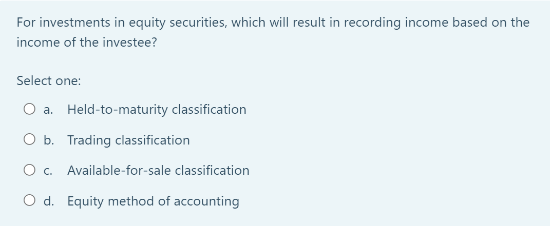 For investments in equity securities, which will result in recording income based on the
income of the investee?
Select one:
a. Held-to-maturity classification
b. Trading classification
O C. Available-for-sale classification
O d. Equity method of accounting