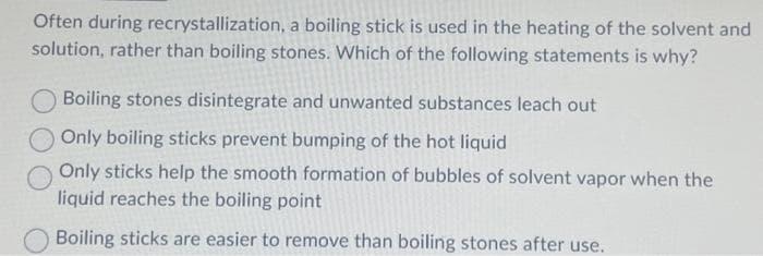 Often during recrystallization, a boiling stick is used in the heating of the solvent and
solution, rather than boiling stones. Which of the following statements is why?
Boiling stones disintegrate and unwanted substances leach out
Only boiling sticks prevent bumping of the hot liquid
Only sticks help the smooth formation of bubbles of solvent vapor when the
liquid reaches the boiling point
Boiling sticks are easier to remove than boiling stones after use.