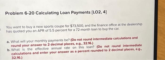 3
Problem 6-20 Calculating Loan Payments [LO2, 4]
You want to buy a new sports coupe for $73,500, and the finance office at the dealership
has quoted you an APR of 5.5 percent for a 72-month loan to buy the car.
a. What will your monthly payments be? (Do not round intermediate calculations and
round your answer to 2 decimal places, e.g., 32.16.)
b. What is the effective annual rate on this loan? (Do not round intermediate
calculations and enter your answer as a percent rounded to 2 decimal places, e.g.,
32.16.)