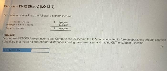 Problem 13-12 (Static) [LO 13-7]
Zenon Incorporated has the following taxable income:
U.S: source income
Foreign source income
Taxable income
$1,900,000
240,000
$ 2,140,000
Required:
Zenon paid $33,000 foreign income tax. Compute its U.S. income tax, if Zenon conducted its foreign operations through a foreign
subsidiary that made no shareholder distributions during the current year and had no GILTI or subpart F Income.
US income tax
A