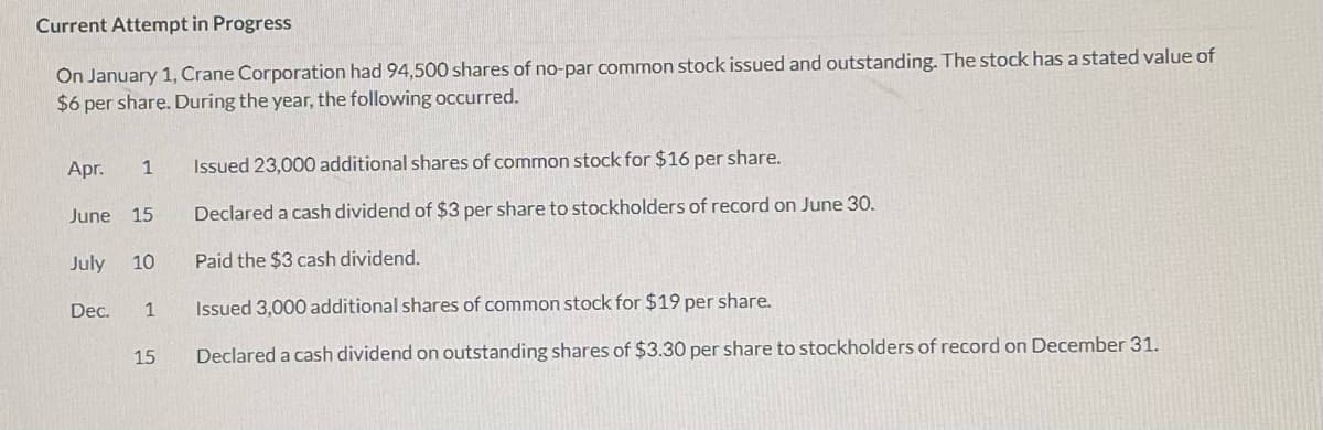 Current Attempt in Progress
On January 1, Crane Corporation had 94,500 shares of no-par common stock issued and outstanding. The stock has a stated value of
$6 per share. During the year, the following occurred.
Apr.
Issued 23,000 additional shares of common stock for $16 per share.
1
June 15
Declared a cash dividend of $3 per share to stockholders of record on June 30.
July
10
Paid the $3 cash dividend.
Dec.
1
Issued 3,000 additional shares of common stock for $19 per share.
15
Declared a cash dividend on outstanding shares of $3.30 per share to stockholders of record on December 31.
