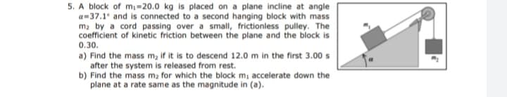 5. A block of mi=20.0 kg is placed on a plane incline at angle
a=37.1 and is connected to a second hanging block with mass
ma by a cord passing over a small, frictionless pulley. The
coefficient of kinetic friction between the plane and the block is
0.30.
a) Find the mass m, if it is to descend 12.0 m in the first 3.00 s
after the system is released from rest.
b) Find the mass m2 for which the block m, accelerate down the
plane at a rate same as the magnitude in (a).
