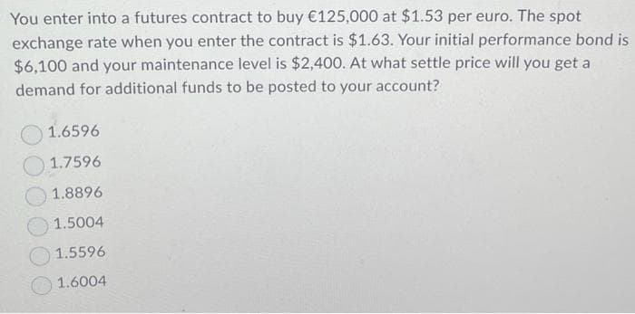 You enter into a futures contract to buy €125,000 at $1.53 per euro. The spot
exchange rate when you enter the contract is $1.63. Your initial performance bond is
$6,100 and your maintenance level is $2,400. At what settle price will you get a
demand for additional funds to be posted to your account?
1.6596
1.7596
1.8896
1.5004
1.5596
1.6004