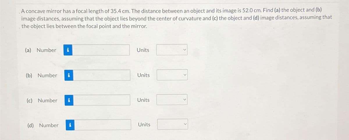 A concave mirror has a focal length of 35.4 cm. The distance between an object and its image is 52.0 cm. Find (a) the object and (b)
image distances, assuming that the object lies beyond the center of curvature and (c) the object and (d) image distances, assuming that
the object lies between the focal point and the mirror.
(a) Number i
Units
(b) Number i
Units
(c) Number i
Units
(d) Number i
Units