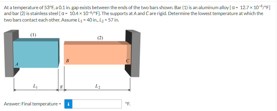 At a temperature of 53°F, a 0.1 in. gap exists between the ends of the two bars shown. Bar (1) is an aluminum alloy [a= 12.7 x 10-6/°F]
and bar (2) is stainless steel [a= 10.4 x 10-6/°F]. The supports at A and C are rigid. Determine the lowest temperature at which the
two bars contact each other. Assume L₁ = 40 in., L₂ = 57 in.
(1)
B
A
L₁
Answer: Final temperature = i
bo
L2
°F.