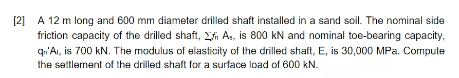 [2] A 12 m long and 600 mm diameter drilled shaft installed in a sand soil. The nominal side
friction capacity of the drilled shaft, Σfn As, is 800 kN and nominal toe-bearing capacity,
qn'At, is 700 kN. The modulus of elasticity of the drilled shaft, E, is 30,000 MPa. Compute
the settlement of the drilled shaft for a surface load of 600 kN.