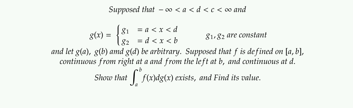 Supposed that – ∞ < a < d<c < ∞ and
= a < x < d
= d < x < b
and let g(a), g(b) amd g(d) be arbitrary. Supposed that f is defined on [a, b],
continuous from right at a and from the left at b, and continuous at d.
81
8(x) =
82
81,82 are constant
Show that
f(x)dg(x) exists, and Find its value.

