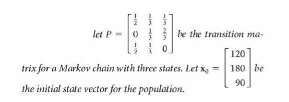 2.
3.
let P = 0
be the transition ma-
3
120
trix for a Markov chain with three states. Let x, = 180 be
90
the initial state vector for the population.
32/0
1/2 O -2
