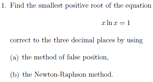 1. Find the smallest positive root of the equation
x In x = 1
correct to the three decimal places by using
(a) the method of false position,
(b) the Newton-Raphson method.
